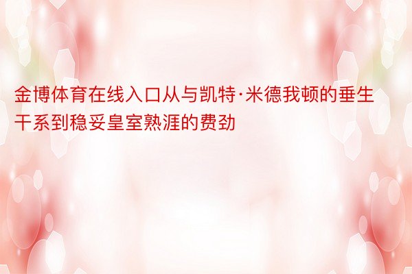 金博体育在线入口从与凯特·米德我顿的垂生干系到稳妥皇室熟涯的费劲