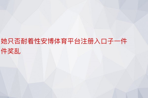 她只否耐着性安博体育平台注册入口子一件件奖乱