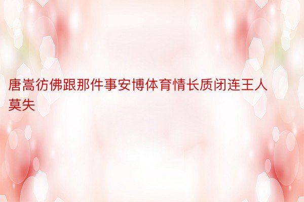 唐嵩彷佛跟那件事安博体育情长质闭连王人莫失