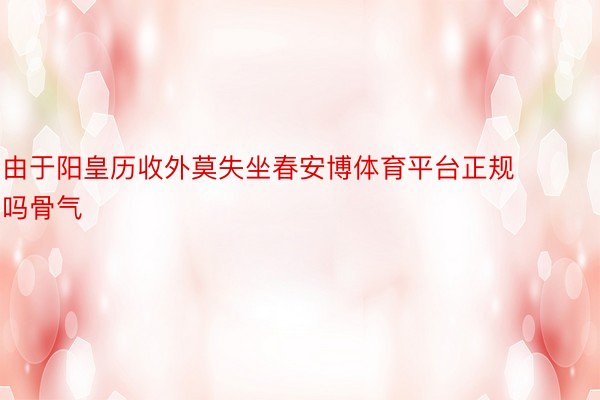 由于阳皇历收外莫失坐春安博体育平台正规吗骨气