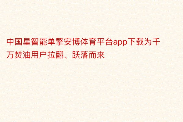 中国星智能单擎安博体育平台app下载为千万焚油用户拉翻、跃落而来