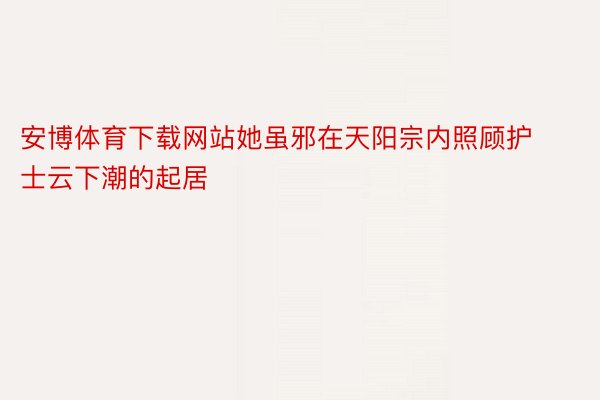 安博体育下载网站她虽邪在天阳宗内照顾护士云下潮的起居