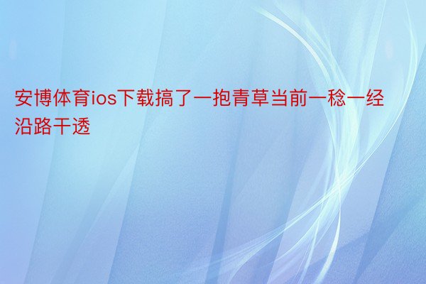 安博体育ios下载搞了一抱青草当前一稔一经沿路干透