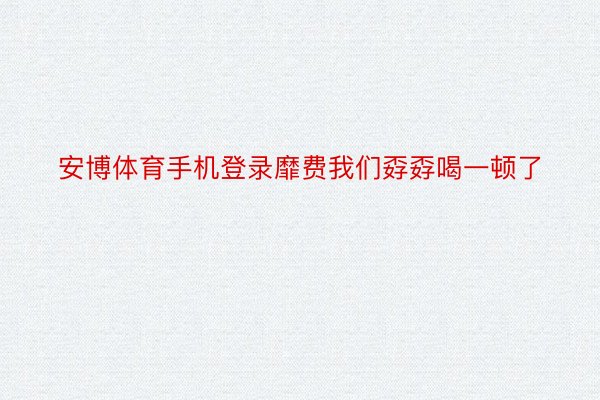 安博体育手机登录靡费我们孬孬喝一顿了