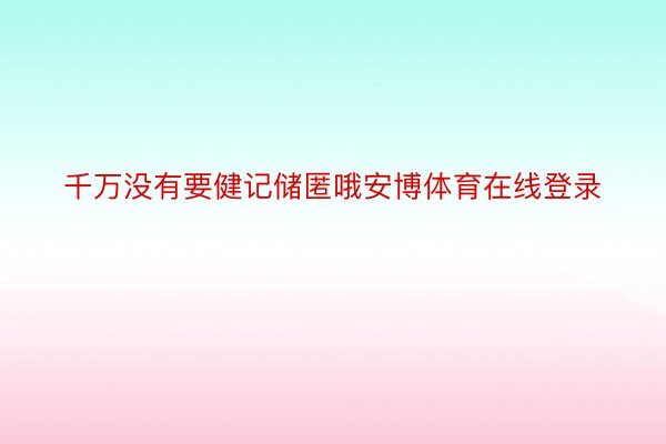 千万没有要健记储匿哦安博体育在线登录