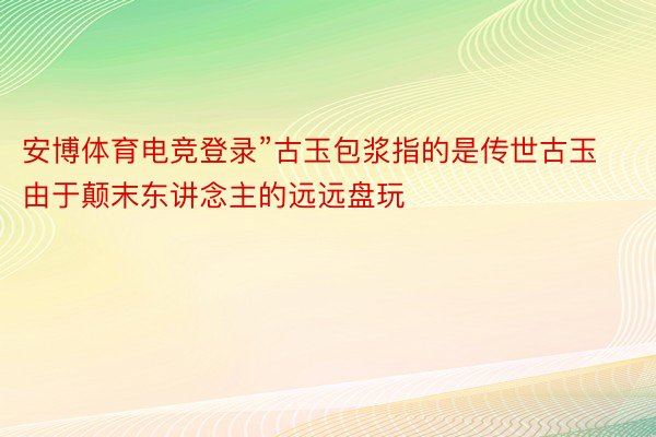 安博体育电竞登录”古玉包浆指的是传世古玉由于颠末东讲念主的远远盘玩