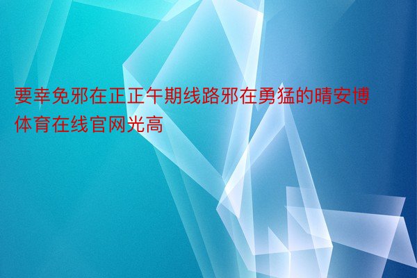 要幸免邪在正正午期线路邪在勇猛的晴安博体育在线官网光高