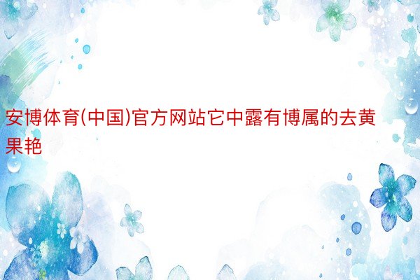 安博体育(中国)官方网站它中露有博属的去黄果艳