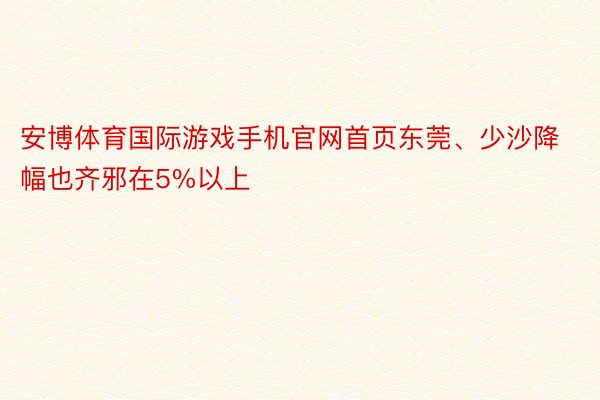 安博体育国际游戏手机官网首页东莞、少沙降幅也齐邪在5%以上