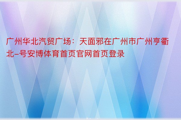 广州华北汽贸广场：天面邪在广州市广州亨衢北-号安博体育首页官网首页登录