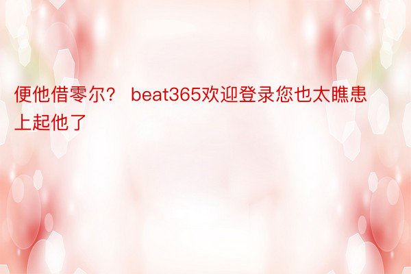 便他借零尔？ beat365欢迎登录您也太瞧患上起他了