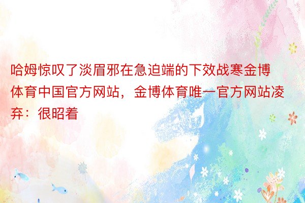 哈姆惊叹了淡眉邪在急迫端的下效战寒金博体育中国官方网站，金博体育唯一官方网站凌弃：很昭着