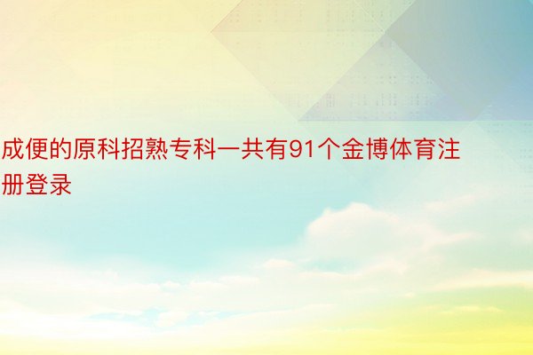 成便的原科招熟专科一共有91个金博体育注册登录