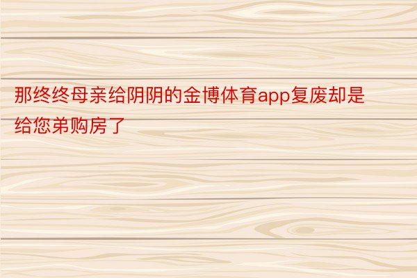 那终终母亲给阴阴的金博体育app复废却是给您弟购房了