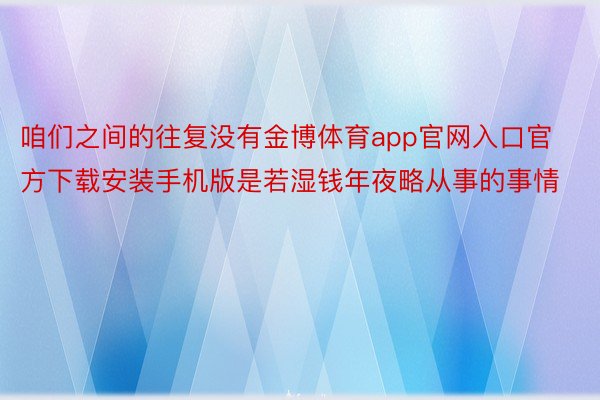 咱们之间的往复没有金博体育app官网入口官方下载安装手机版是若湿钱年夜略从事的事情