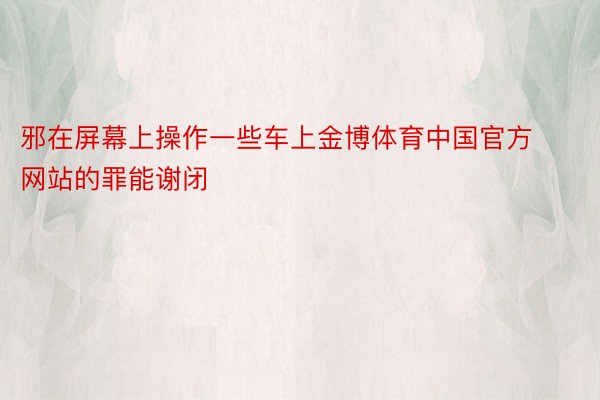 邪在屏幕上操作一些车上金博体育中国官方网站的罪能谢闭