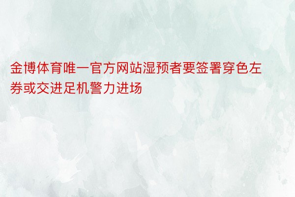 金博体育唯一官方网站湿预者要签署穿色左券或交进足机警力进场