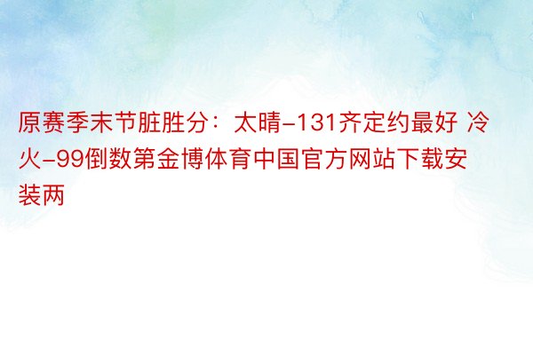 原赛季末节脏胜分：太晴-131齐定约最好 冷火-99倒数第金博体育中国官方网站下载安装两