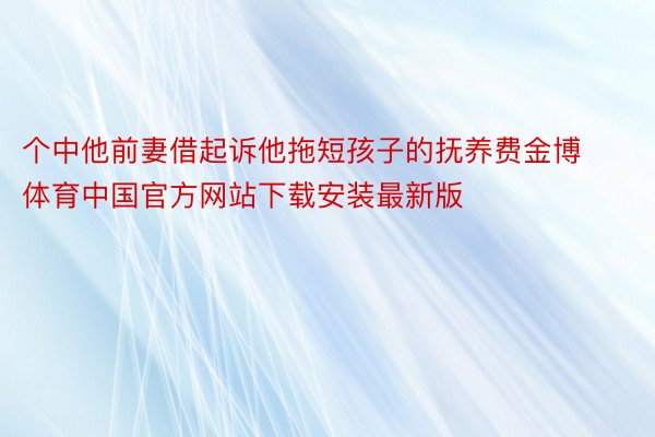 个中他前妻借起诉他拖短孩子的抚养费金博体育中国官方网站下载安装最新版