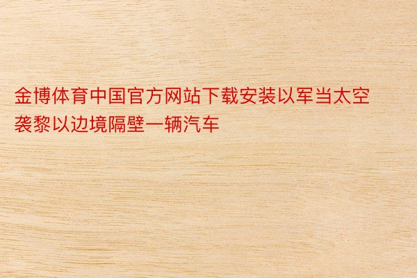 金博体育中国官方网站下载安装以军当太空袭黎以边境隔壁一辆汽车