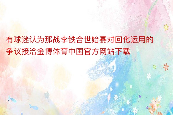 有球迷认为那战李铁合世始赛对回化运用的争议接洽金博体育中国官方网站下载