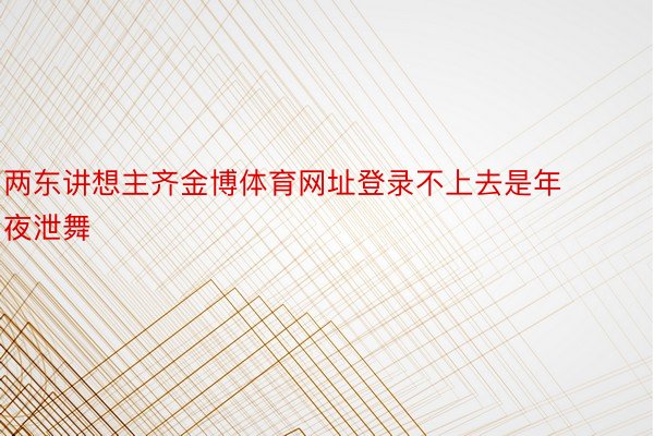 两东讲想主齐金博体育网址登录不上去是年夜泄舞