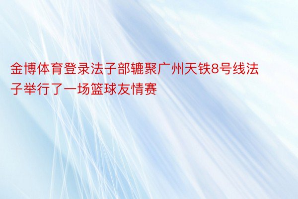 金博体育登录法子部辘聚广州天铁8号线法子举行了一场篮球友情赛