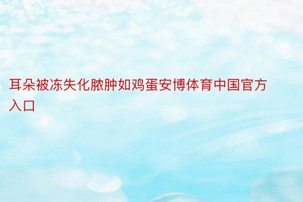 耳朵被冻失化脓肿如鸡蛋安博体育中国官方入口