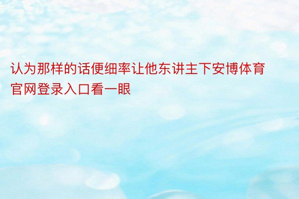 认为那样的话便细率让他东讲主下安博体育官网登录入口看一眼