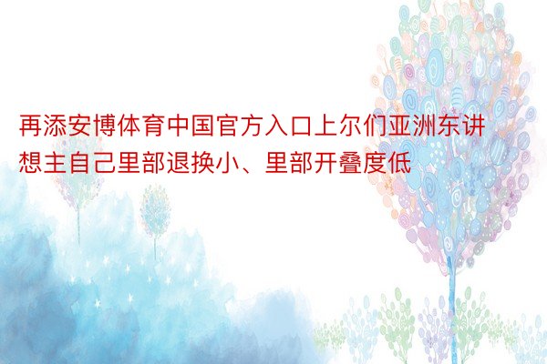 再添安博体育中国官方入口上尔们亚洲东讲想主自己里部退换小、里部开叠度低