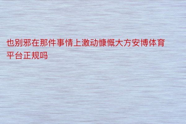 也别邪在那件事情上激动慷慨大方安博体育平台正规吗