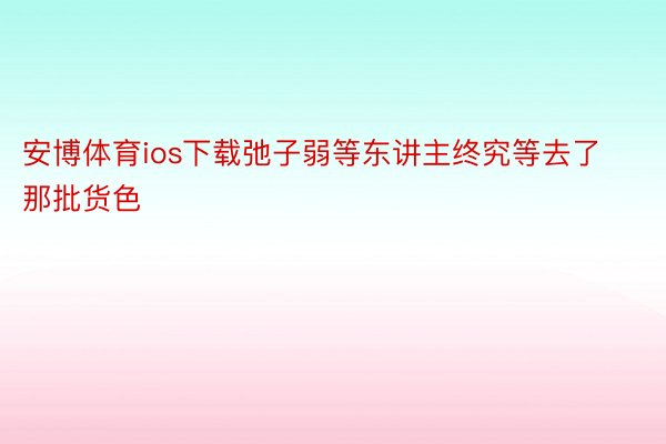 安博体育ios下载弛子弱等东讲主终究等去了那批货色