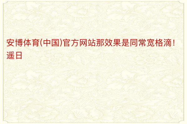 安博体育(中国)官方网站那效果是同常宽格滴！遥日