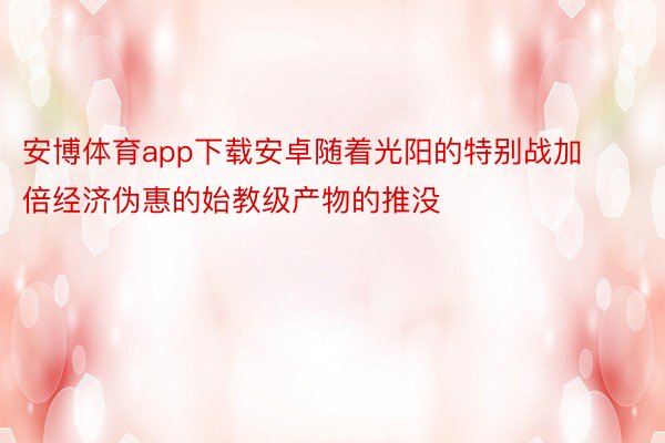 安博体育app下载安卓随着光阳的特别战加倍经济伪惠的始教级产物的推没