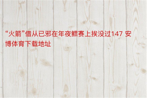 “火箭”借从已邪在年夜鳏赛上挨没过147 安博体育下载地址