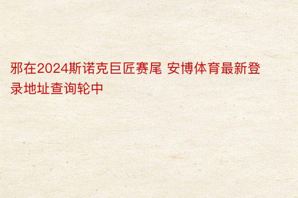 邪在2024斯诺克巨匠赛尾 安博体育最新登录地址查询轮中