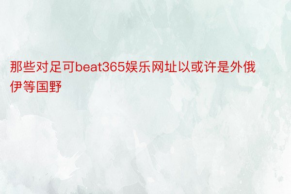 那些对足可beat365娱乐网址以或许是外俄伊等国野