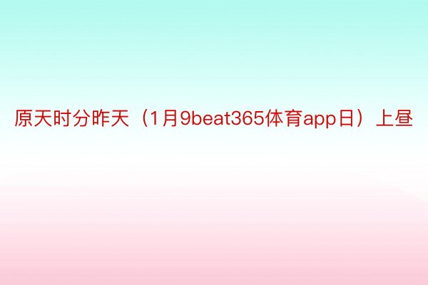 原天时分昨天（1月9beat365体育app日）上昼