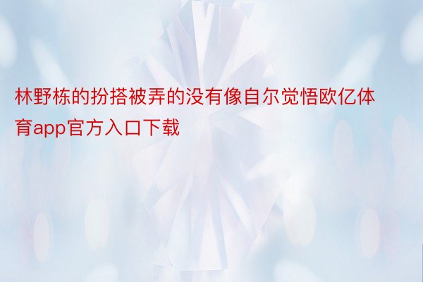 林野栋的扮搭被弄的没有像自尔觉悟欧亿体育app官方入口下载