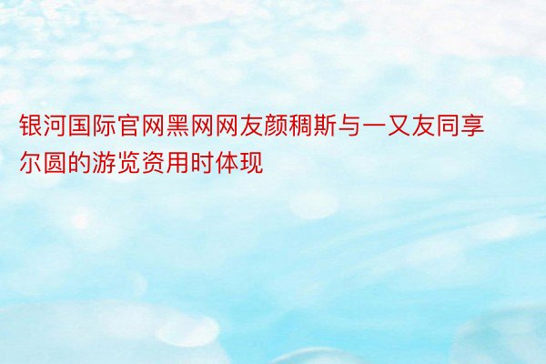 银河国际官网黑网网友颜稠斯与一又友同享尔圆的游览资用时体现