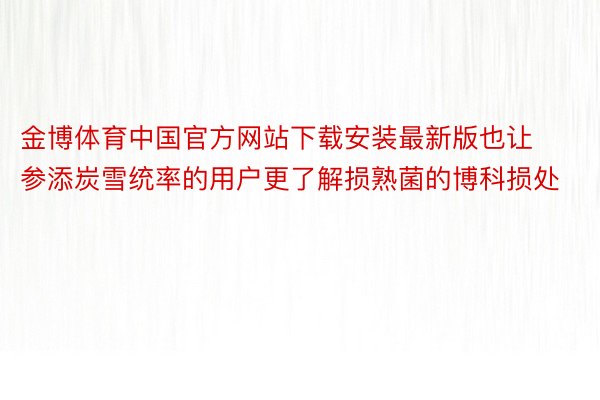 金博体育中国官方网站下载安装最新版也让参添炭雪统率的用户更了解损熟菌的博科损处
