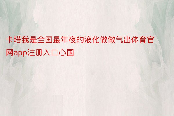 卡塔我是全国最年夜的液化做做气出体育官网app注册入口心国