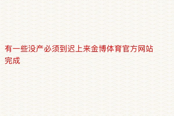 有一些没产必须到迟上来金博体育官方网站完成