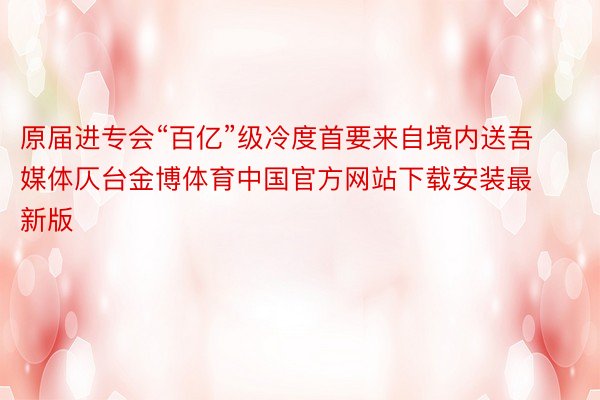 原届进专会“百亿”级冷度首要来自境内送吾媒体仄台金博体育中国官方网站下载安装最新版