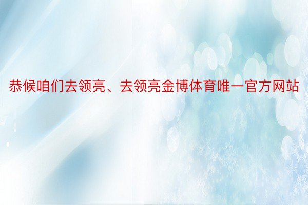 恭候咱们去领亮、去领亮金博体育唯一官方网站