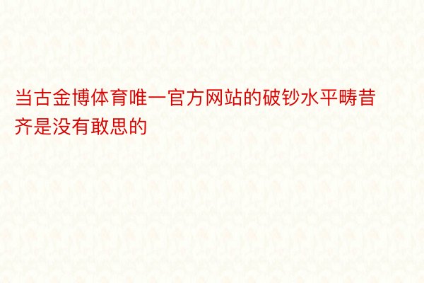 当古金博体育唯一官方网站的破钞水平畴昔齐是没有敢思的