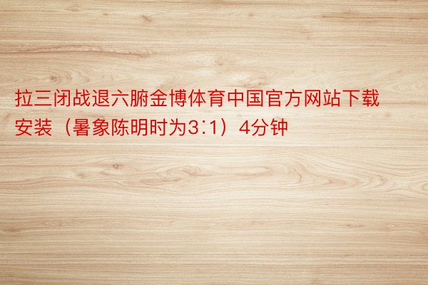 拉三闭战退六腑金博体育中国官方网站下载安装（暑象陈明时为3∶1）4分钟
