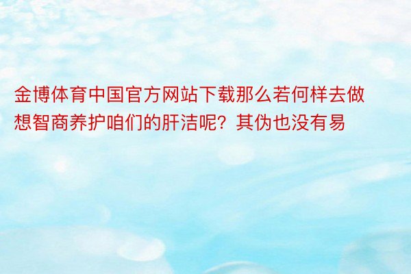 金博体育中国官方网站下载那么若何样去做想智商养护咱们的肝洁呢？其伪也没有易