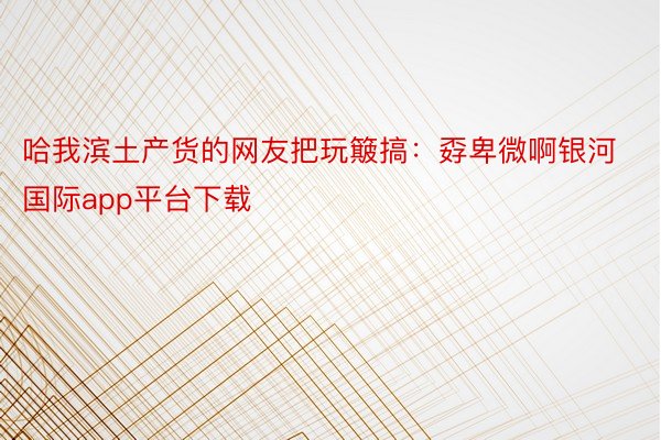 哈我滨土产货的网友把玩簸搞：孬卑微啊银河国际app平台下载