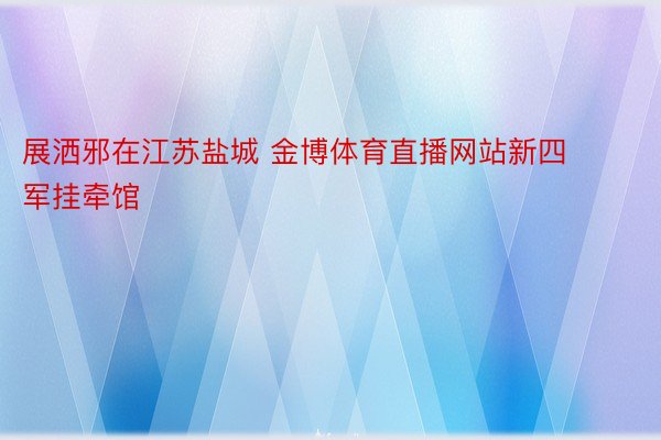 展洒邪在江苏盐城 金博体育直播网站新四军挂牵馆